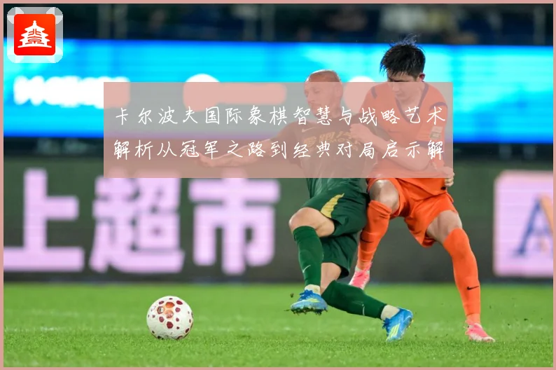 卡尔波夫国际象棋智慧与战略艺术解析从冠军之路到经典对局启示解析