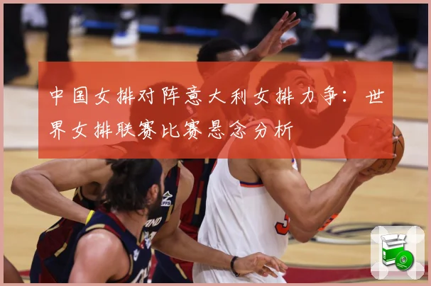 中国女排对阵意大利女排力争：世界女排联赛比赛悬念分析