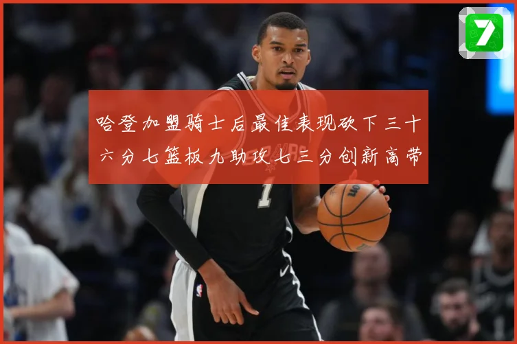 哈登加盟骑士后最佳表现砍下三十六分七篮板九助攻七三分创新高带赛场复盘