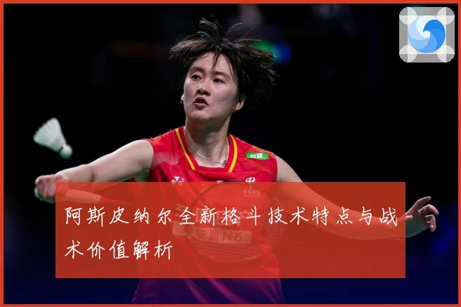 阿斯皮纳尔全新格斗技术特点与战术价值解析