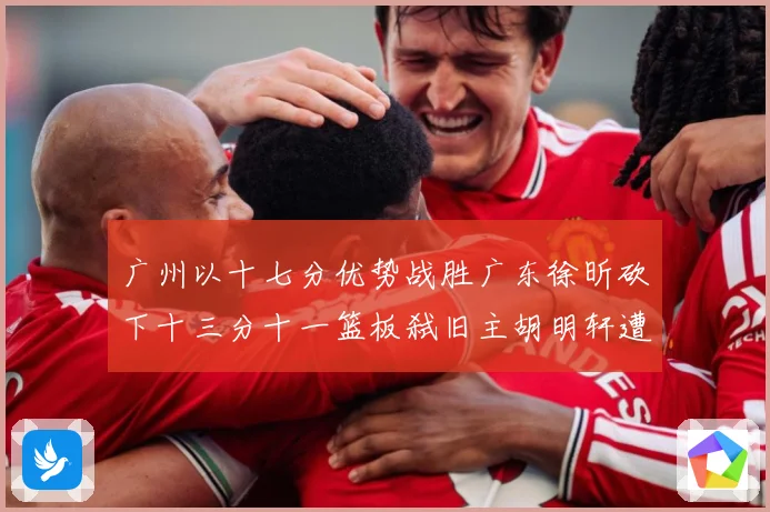 广州以十七分优势战胜广东徐昕砍下十三分十一篮板弑旧主胡明轩遭成长观察