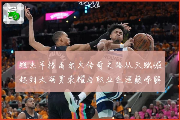 维杰辛格高尔夫传奇之路从天赋崛起到大满贯荣耀与职业生涯巅峰解析