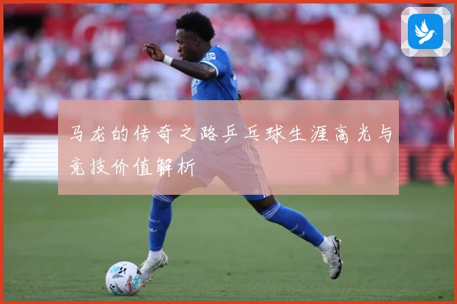 马龙的传奇之路乒乓球生涯高光与竞技价值解析